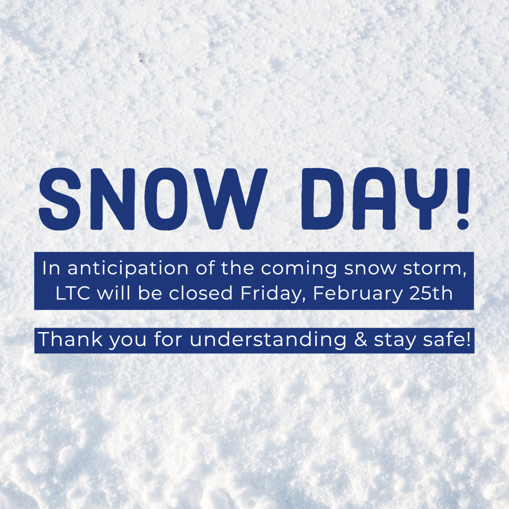 Snow Day! In anticipation of the coming snow storm, LTC will be closed Friday, February 25th.   Thank you for understanding & stay safe!